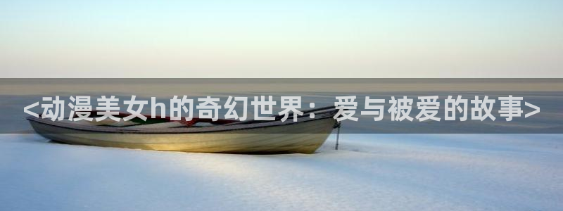 二次元羞羞动漫：<动漫美女h的奇幻世界：爱与被爱的故事>